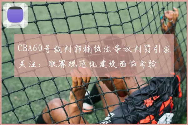 CBA60号裁判郭楠执法争议判罚引发关注，联赛规范化建设面临考验