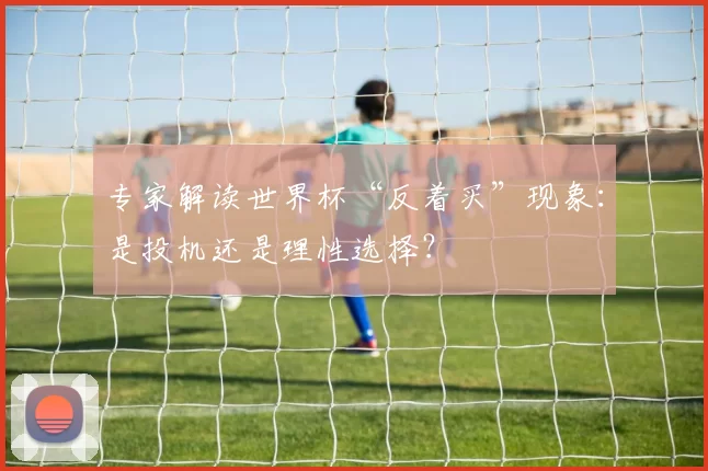 专家解读世界杯“反着买”现象：是投机还是理性选择？