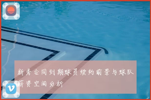 新秀合同到期球员续约前景与球队薪资空间分析
