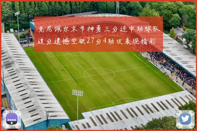 克尼佩尔末节神勇三分连中助球队追分遗憾空砍27分4助攻表现精彩