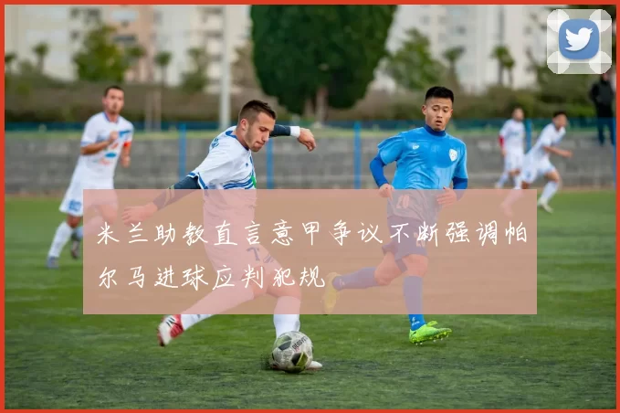 米兰助教直言意甲争议不断强调帕尔马进球应判犯规