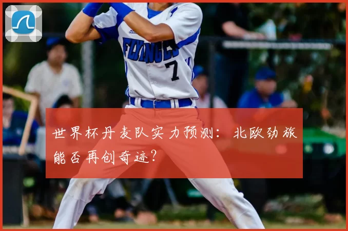 世界杯丹麦队实力预测：北欧劲旅能否再创奇迹？