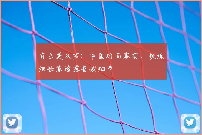 直击更衣室：中国对乌赛前，教练组独家透露备战细节