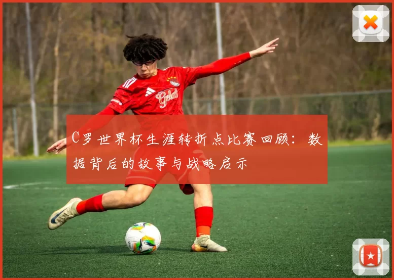 C罗世界杯生涯转折点比赛回顾:数据背后的故事与战略启示