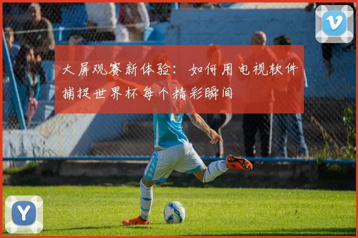 大屏观赛新体验：如何用电视软件捕捉世界杯每个精彩瞬间