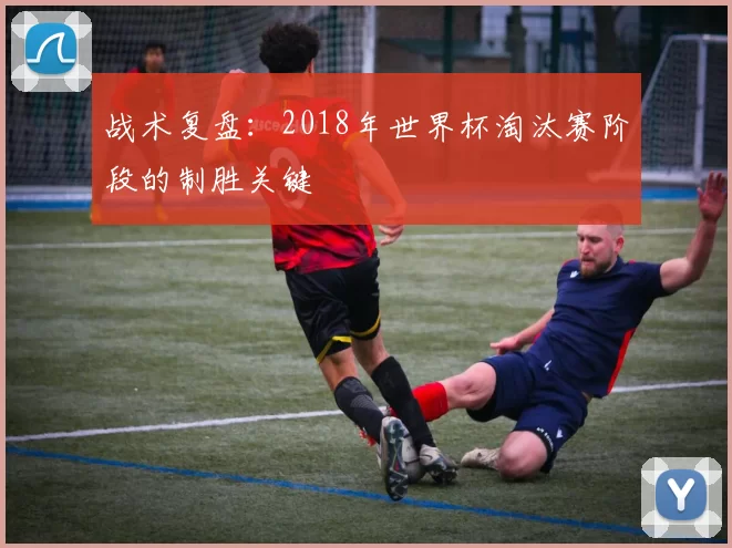 战术复盘:2018年世界杯淘汰赛阶段的制胜关键