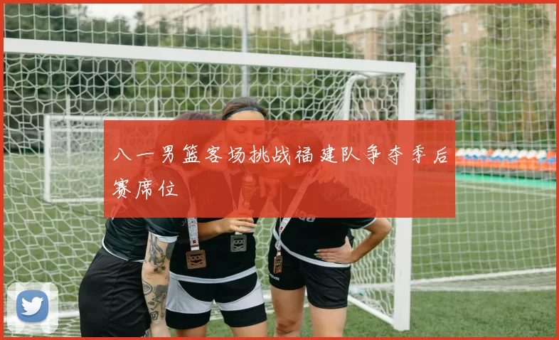 八一男篮客场挑战福建队争夺季后赛席位