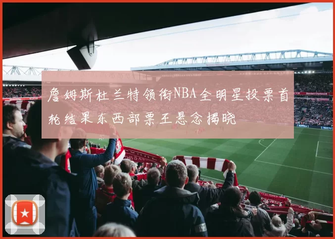 詹姆斯杜兰特领衔NBA全明星投票首轮结果东西部票王悬念揭晓