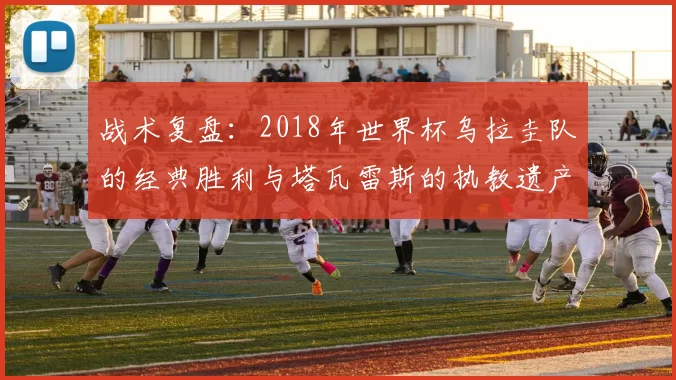 战术复盘：2018年世界杯乌拉圭队的经典胜利与塔瓦雷斯的执教遗产