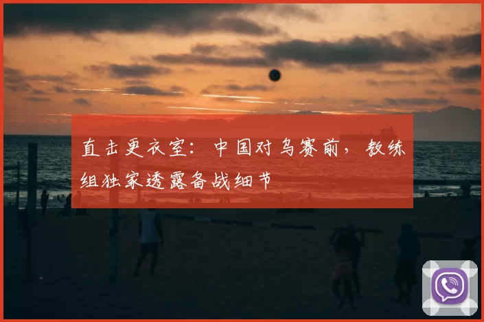 直击更衣室:中国对乌赛前,教练组独家透露备战细节